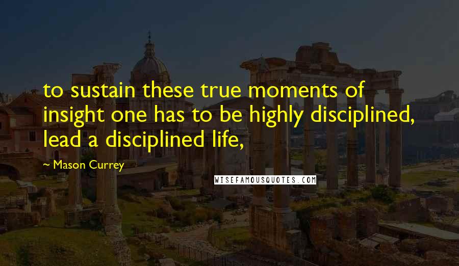 Mason Currey Quotes: to sustain these true moments of insight one has to be highly disciplined, lead a disciplined life,