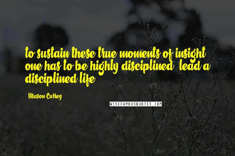 Mason Currey Quotes: to sustain these true moments of insight one has to be highly disciplined, lead a disciplined life,