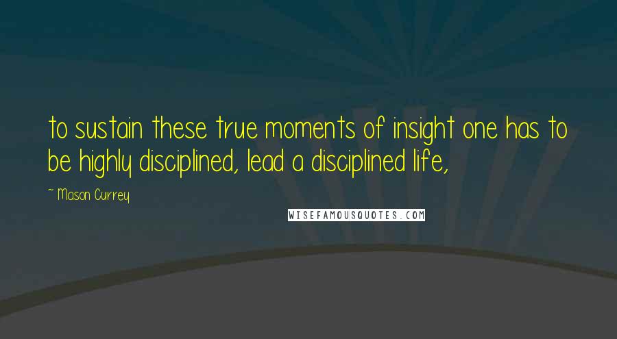 Mason Currey Quotes: to sustain these true moments of insight one has to be highly disciplined, lead a disciplined life,