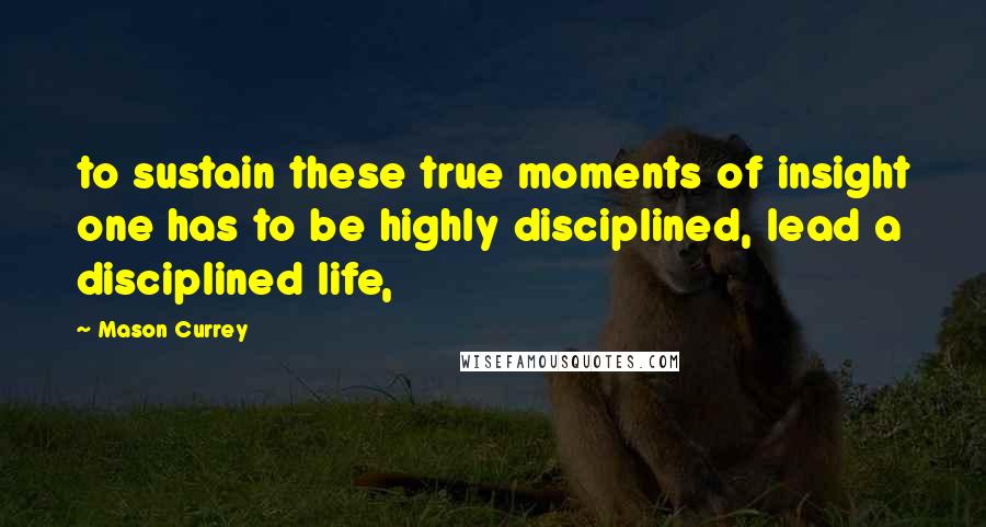 Mason Currey Quotes: to sustain these true moments of insight one has to be highly disciplined, lead a disciplined life,