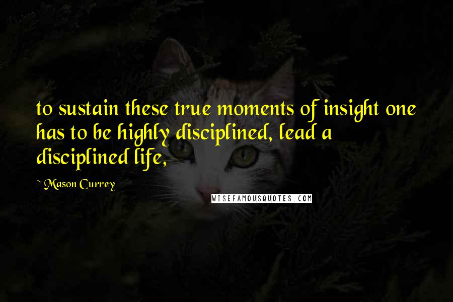 Mason Currey Quotes: to sustain these true moments of insight one has to be highly disciplined, lead a disciplined life,