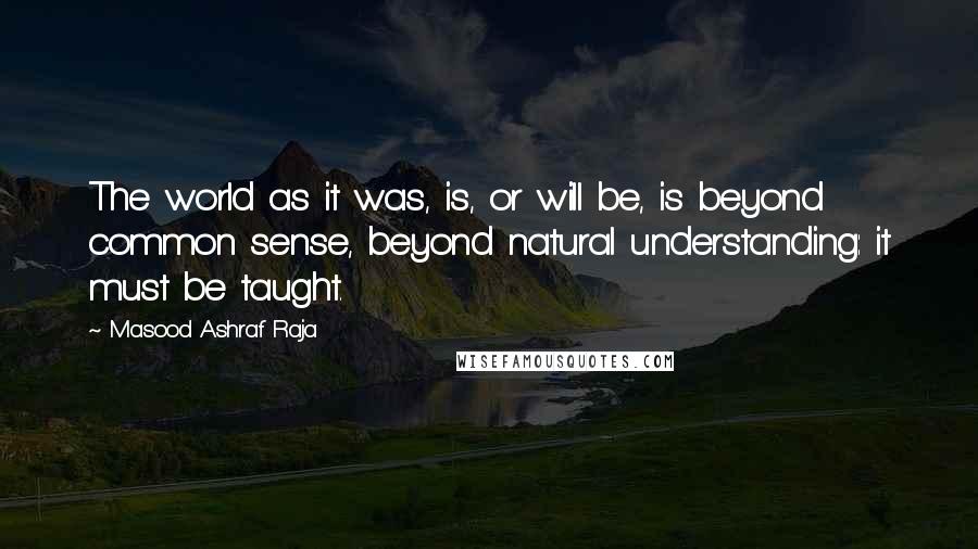 Masood Ashraf Raja Quotes: The world as it was, is, or will be, is beyond common sense, beyond natural understanding: it must be taught.