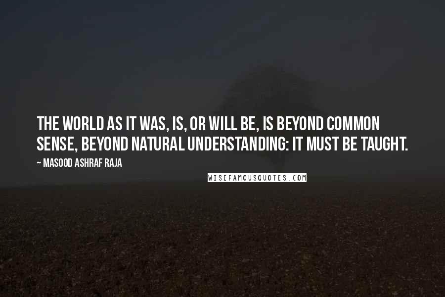 Masood Ashraf Raja Quotes: The world as it was, is, or will be, is beyond common sense, beyond natural understanding: it must be taught.
