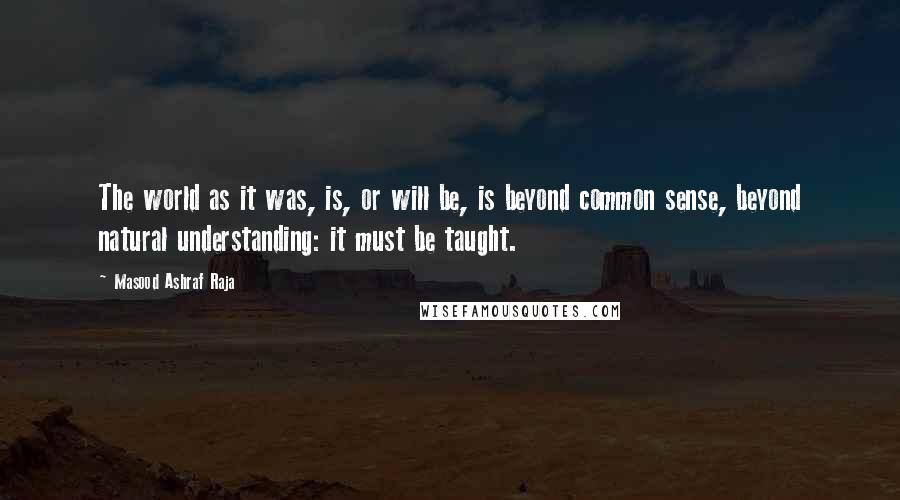 Masood Ashraf Raja Quotes: The world as it was, is, or will be, is beyond common sense, beyond natural understanding: it must be taught.