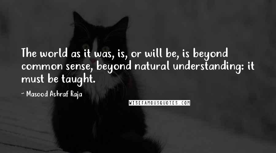 Masood Ashraf Raja Quotes: The world as it was, is, or will be, is beyond common sense, beyond natural understanding: it must be taught.