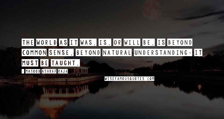 Masood Ashraf Raja Quotes: The world as it was, is, or will be, is beyond common sense, beyond natural understanding: it must be taught.