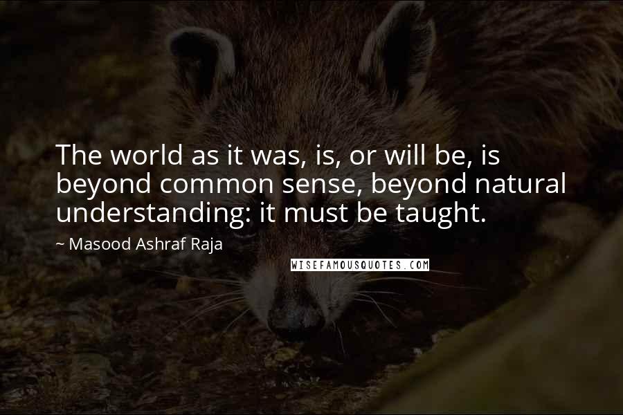Masood Ashraf Raja Quotes: The world as it was, is, or will be, is beyond common sense, beyond natural understanding: it must be taught.