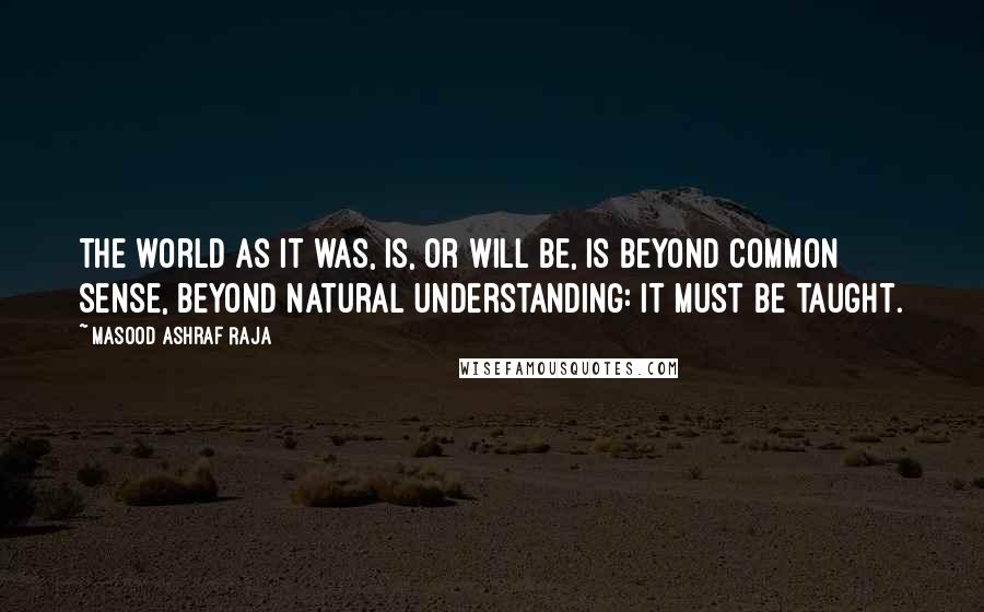 Masood Ashraf Raja Quotes: The world as it was, is, or will be, is beyond common sense, beyond natural understanding: it must be taught.