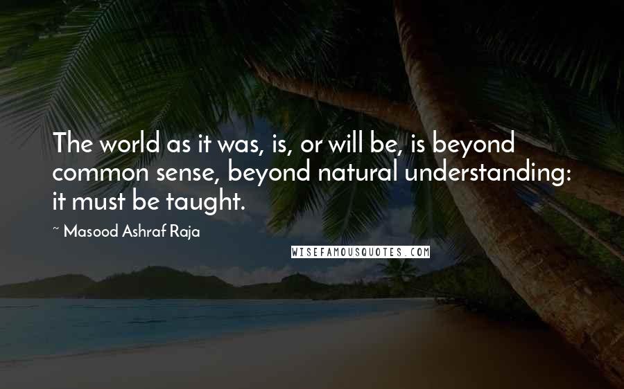 Masood Ashraf Raja Quotes: The world as it was, is, or will be, is beyond common sense, beyond natural understanding: it must be taught.