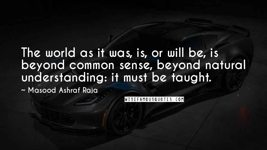 Masood Ashraf Raja Quotes: The world as it was, is, or will be, is beyond common sense, beyond natural understanding: it must be taught.