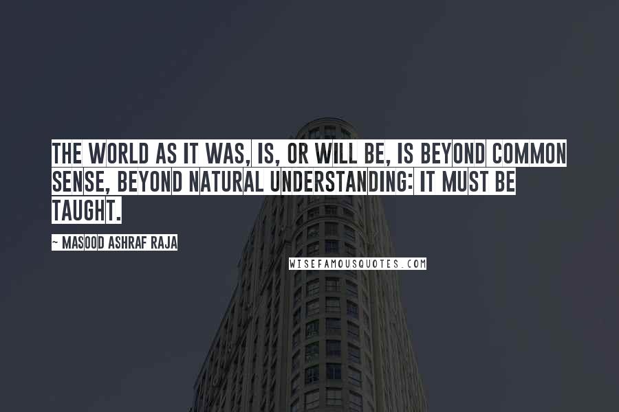 Masood Ashraf Raja Quotes: The world as it was, is, or will be, is beyond common sense, beyond natural understanding: it must be taught.
