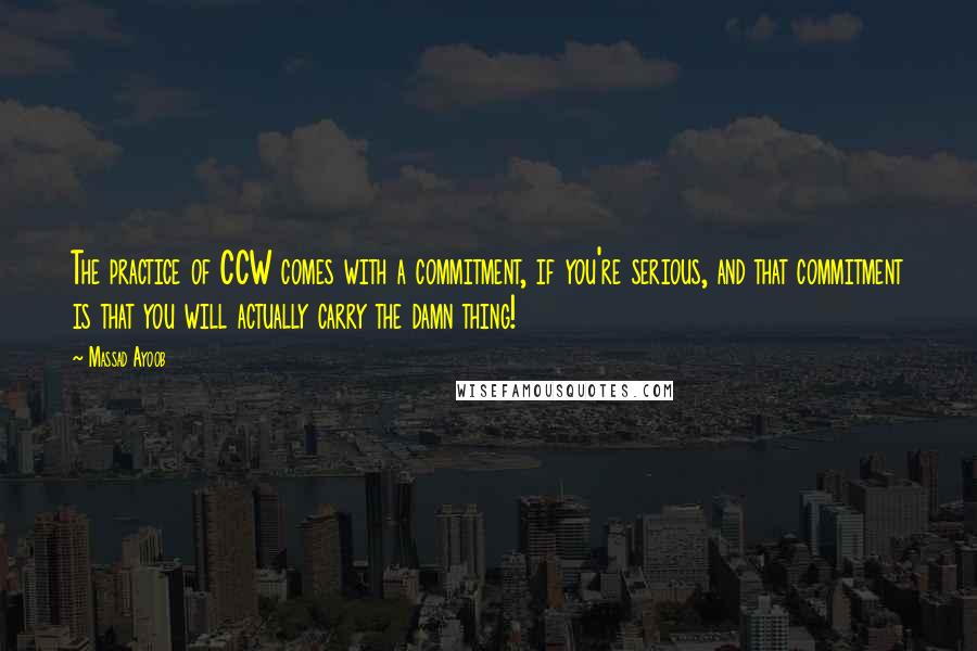Massad Ayoob Quotes: The practice of CCW comes with a commitment, if you're serious, and that commitment is that you will actually carry the damn thing!
