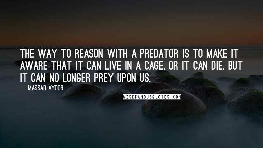 Massad Ayoob Quotes: The way to reason with a predator is to make it aware that it can live in a cage, or it can die, but it can no longer prey upon us.