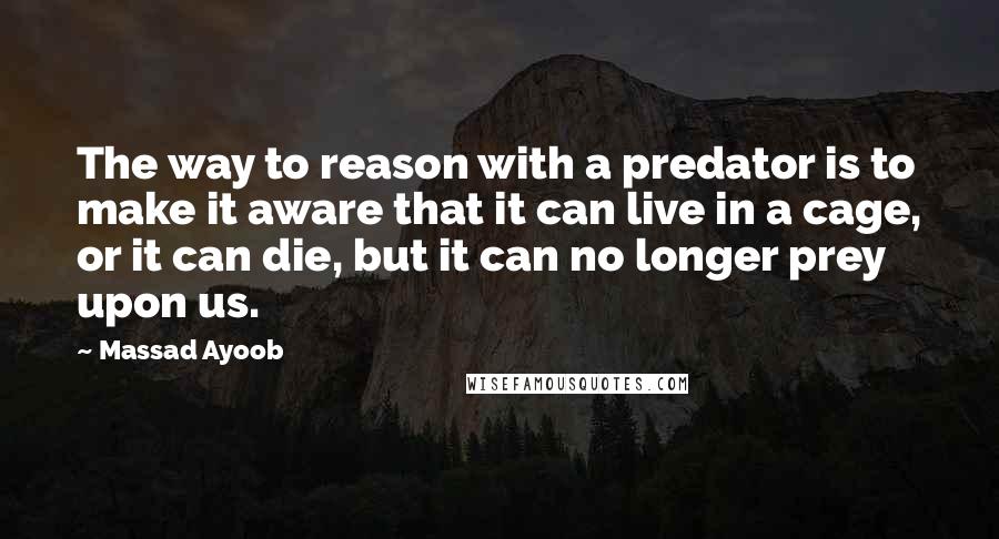 Massad Ayoob Quotes: The way to reason with a predator is to make it aware that it can live in a cage, or it can die, but it can no longer prey upon us.