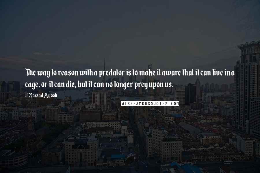 Massad Ayoob Quotes: The way to reason with a predator is to make it aware that it can live in a cage, or it can die, but it can no longer prey upon us.