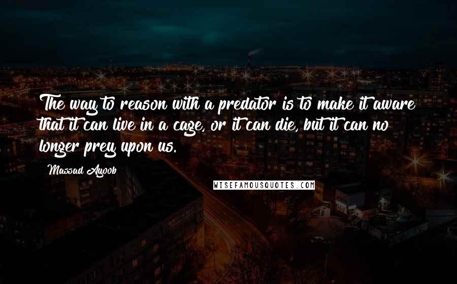 Massad Ayoob Quotes: The way to reason with a predator is to make it aware that it can live in a cage, or it can die, but it can no longer prey upon us.