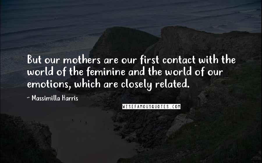 Massimilla Harris Quotes: But our mothers are our first contact with the world of the feminine and the world of our emotions, which are closely related.