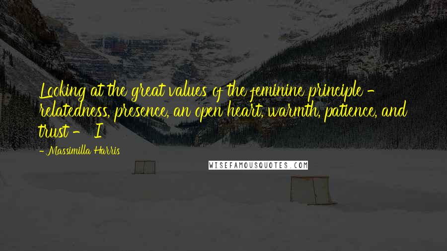 Massimilla Harris Quotes: Looking at the great values of the feminine principle - relatedness, presence, an open heart, warmth, patience, and trust - I