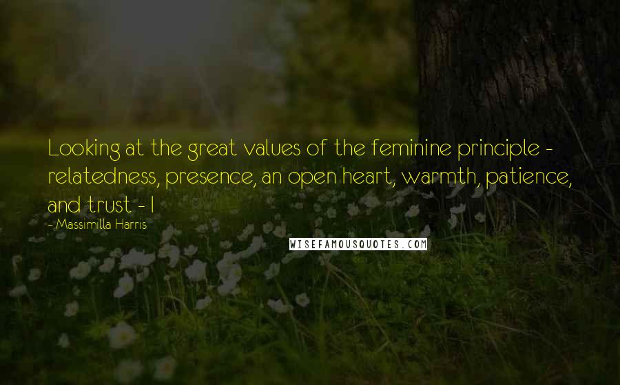 Massimilla Harris Quotes: Looking at the great values of the feminine principle - relatedness, presence, an open heart, warmth, patience, and trust - I