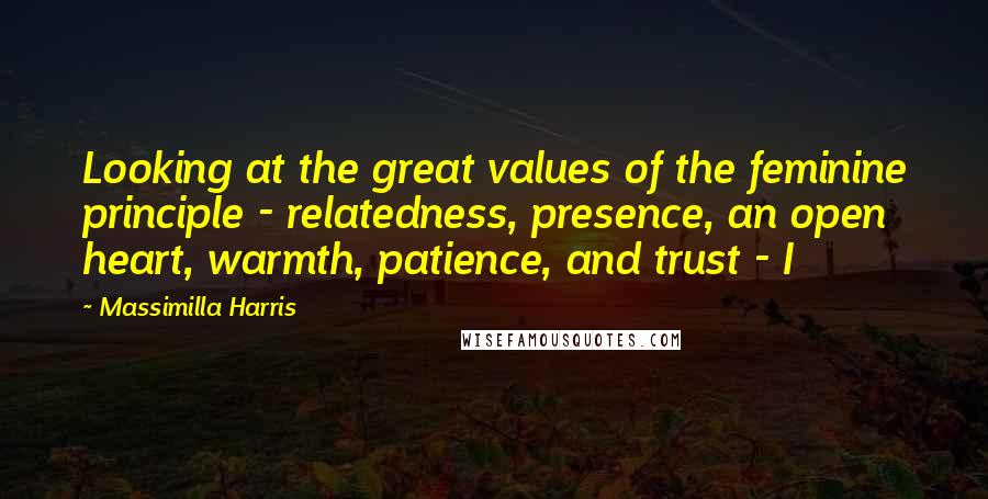 Massimilla Harris Quotes: Looking at the great values of the feminine principle - relatedness, presence, an open heart, warmth, patience, and trust - I