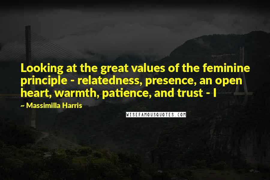 Massimilla Harris Quotes: Looking at the great values of the feminine principle - relatedness, presence, an open heart, warmth, patience, and trust - I