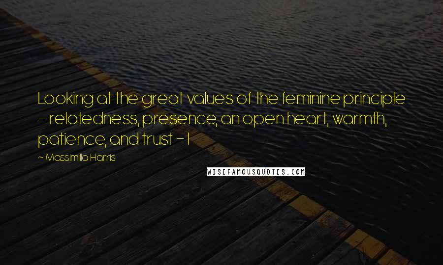 Massimilla Harris Quotes: Looking at the great values of the feminine principle - relatedness, presence, an open heart, warmth, patience, and trust - I