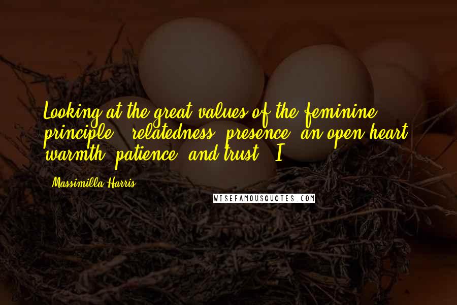 Massimilla Harris Quotes: Looking at the great values of the feminine principle - relatedness, presence, an open heart, warmth, patience, and trust - I