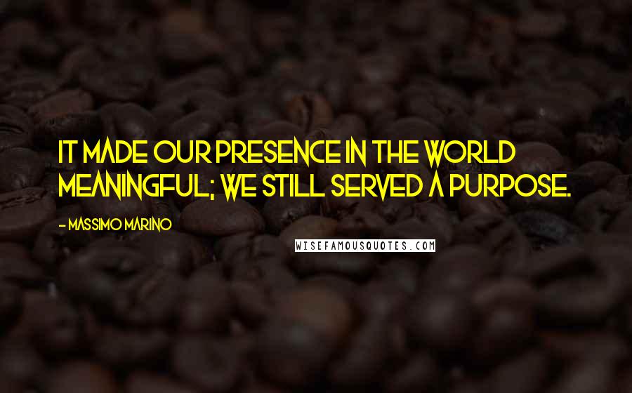 Massimo Marino Quotes: It made our presence in the world meaningful; we still served a purpose.