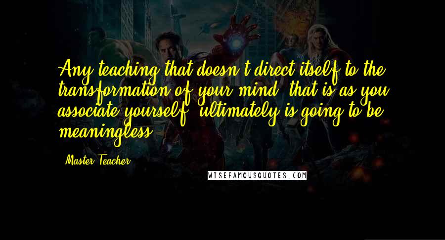 Master Teacher Quotes: Any teaching that doesn't direct itself to the transformation of your mind, that is as you associate yourself, ultimately is going to be meaningless.