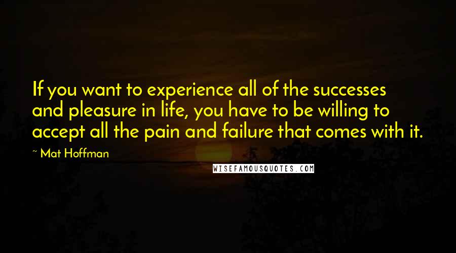 Mat Hoffman Quotes: If you want to experience all of the successes and pleasure in life, you have to be willing to accept all the pain and failure that comes with it.