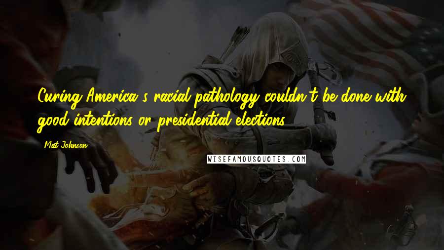 Mat Johnson Quotes: Curing America's racial pathology couldn't be done with good intentions or presidential elections.