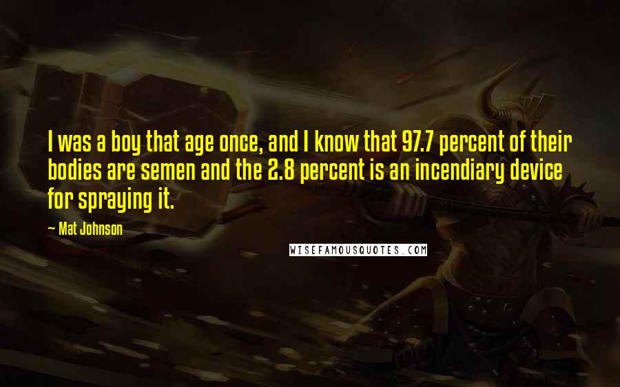 Mat Johnson Quotes: I was a boy that age once, and I know that 97.7 percent of their bodies are semen and the 2.8 percent is an incendiary device for spraying it.