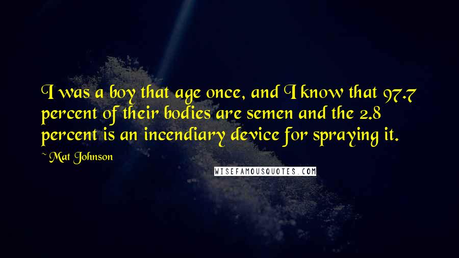 Mat Johnson Quotes: I was a boy that age once, and I know that 97.7 percent of their bodies are semen and the 2.8 percent is an incendiary device for spraying it.