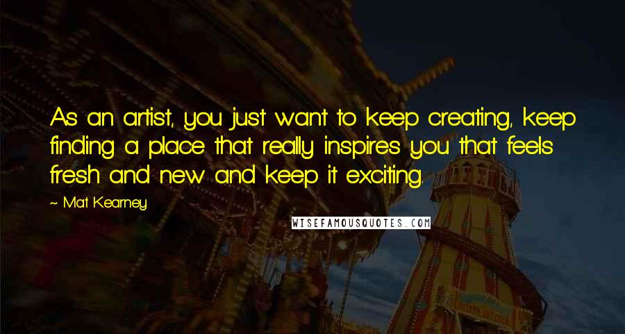 Mat Kearney Quotes: As an artist, you just want to keep creating, keep finding a place that really inspires you that feels fresh and new and keep it exciting.