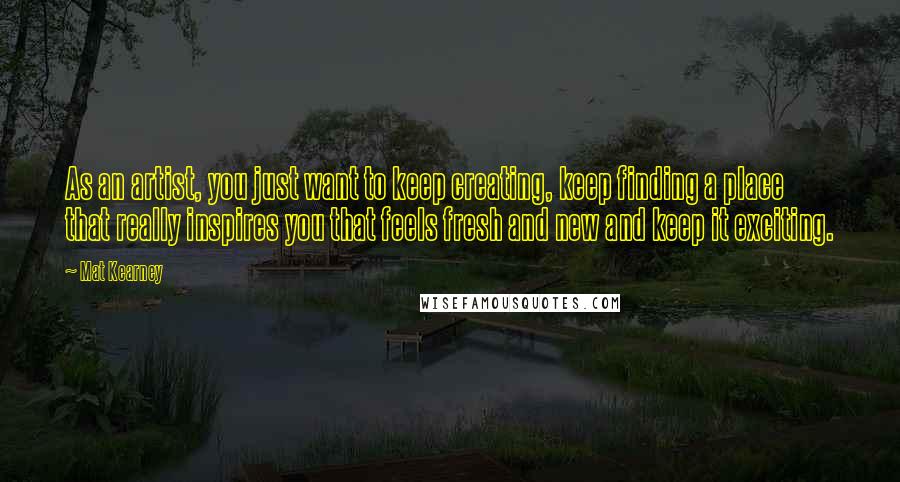 Mat Kearney Quotes: As an artist, you just want to keep creating, keep finding a place that really inspires you that feels fresh and new and keep it exciting.