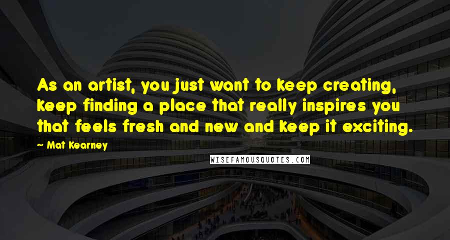 Mat Kearney Quotes: As an artist, you just want to keep creating, keep finding a place that really inspires you that feels fresh and new and keep it exciting.