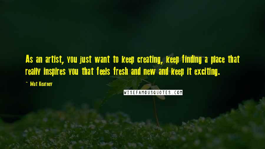 Mat Kearney Quotes: As an artist, you just want to keep creating, keep finding a place that really inspires you that feels fresh and new and keep it exciting.