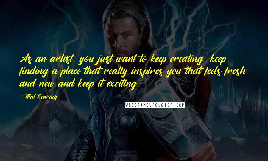 Mat Kearney Quotes: As an artist, you just want to keep creating, keep finding a place that really inspires you that feels fresh and new and keep it exciting.