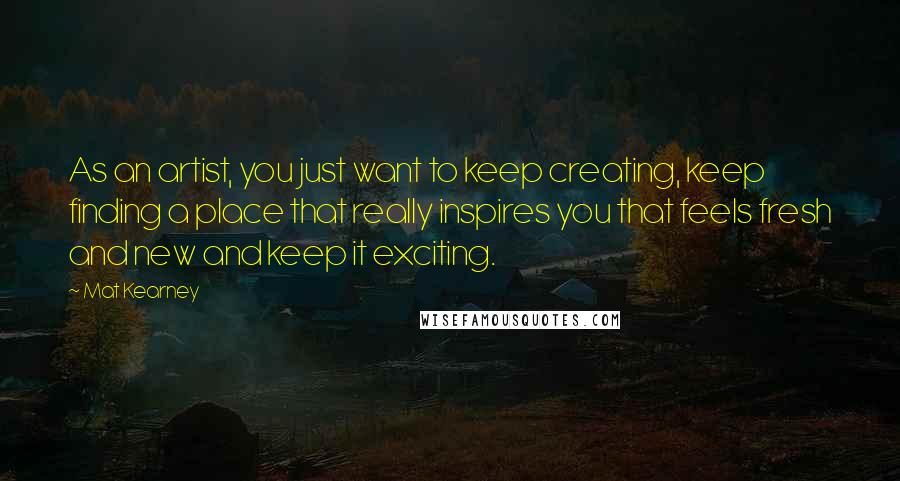 Mat Kearney Quotes: As an artist, you just want to keep creating, keep finding a place that really inspires you that feels fresh and new and keep it exciting.