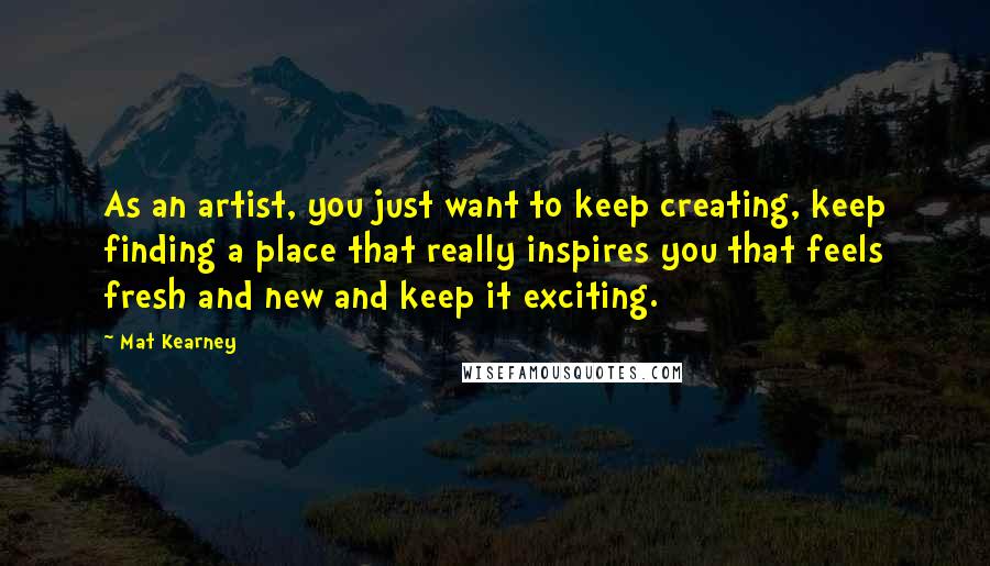 Mat Kearney Quotes: As an artist, you just want to keep creating, keep finding a place that really inspires you that feels fresh and new and keep it exciting.