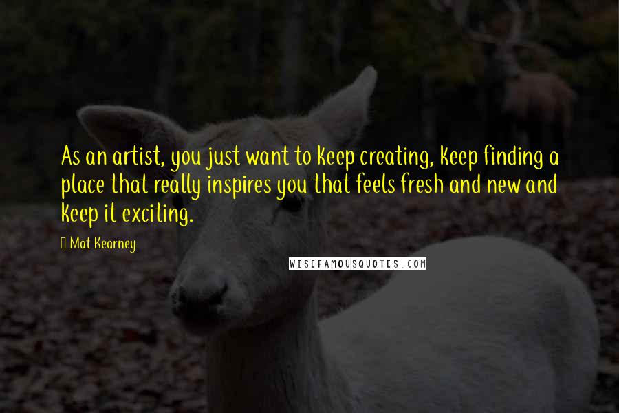 Mat Kearney Quotes: As an artist, you just want to keep creating, keep finding a place that really inspires you that feels fresh and new and keep it exciting.
