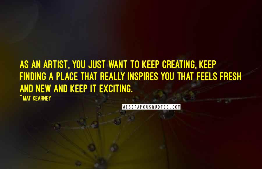 Mat Kearney Quotes: As an artist, you just want to keep creating, keep finding a place that really inspires you that feels fresh and new and keep it exciting.