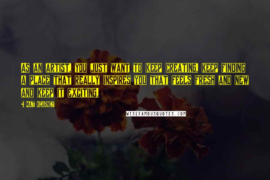 Mat Kearney Quotes: As an artist, you just want to keep creating, keep finding a place that really inspires you that feels fresh and new and keep it exciting.