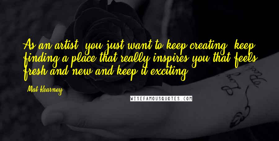 Mat Kearney Quotes: As an artist, you just want to keep creating, keep finding a place that really inspires you that feels fresh and new and keep it exciting.