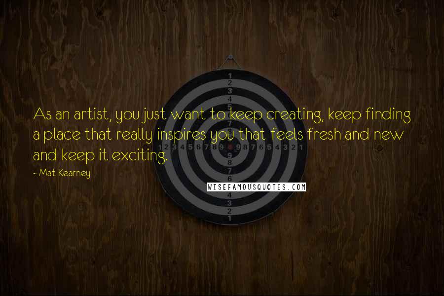 Mat Kearney Quotes: As an artist, you just want to keep creating, keep finding a place that really inspires you that feels fresh and new and keep it exciting.