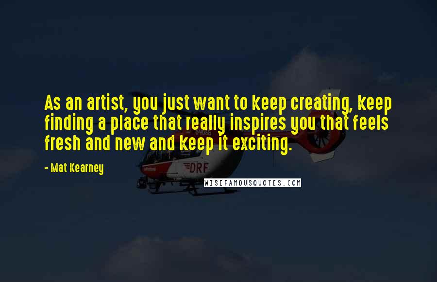 Mat Kearney Quotes: As an artist, you just want to keep creating, keep finding a place that really inspires you that feels fresh and new and keep it exciting.