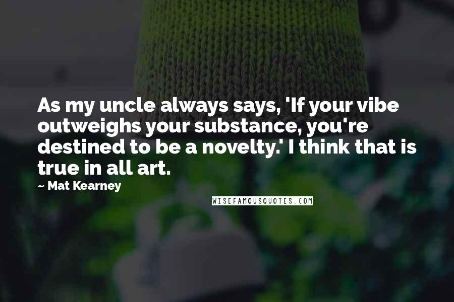 Mat Kearney Quotes: As my uncle always says, 'If your vibe outweighs your substance, you're destined to be a novelty.' I think that is true in all art.