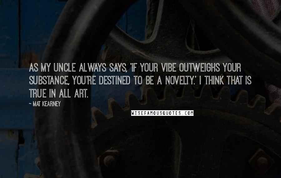 Mat Kearney Quotes: As my uncle always says, 'If your vibe outweighs your substance, you're destined to be a novelty.' I think that is true in all art.