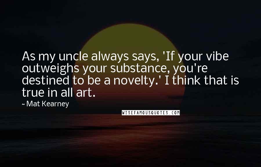 Mat Kearney Quotes: As my uncle always says, 'If your vibe outweighs your substance, you're destined to be a novelty.' I think that is true in all art.