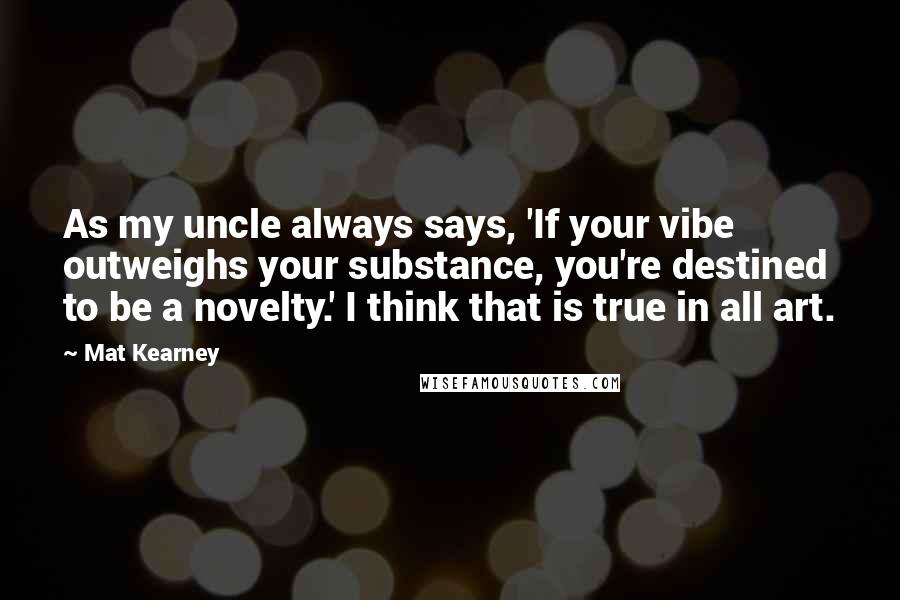 Mat Kearney Quotes: As my uncle always says, 'If your vibe outweighs your substance, you're destined to be a novelty.' I think that is true in all art.